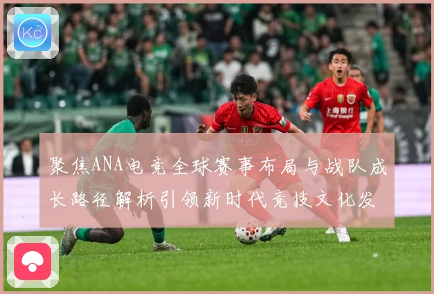 聚焦ANA电竞全球赛事布局与战队成长路径解析引领新时代竞技文化发展解析-深度解析