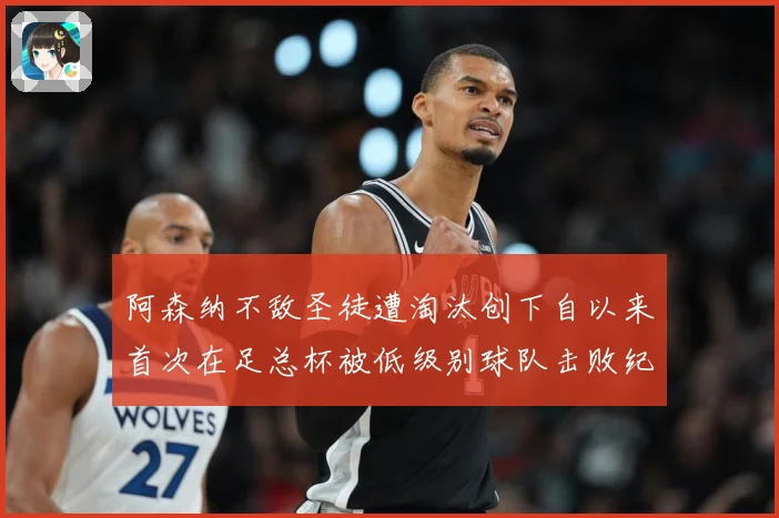 阿森纳不敌圣徒遭淘汰创下自以来首次在足总杯被低级别球队击败纪战术观察-深度解析