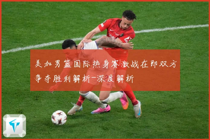 美加男篮国际热身赛激战在即双方争夺胜利解析-深度解析