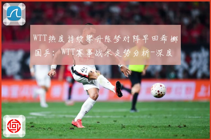 WTT热度持续攀升陈梦对阵早田希娜国乒：WTT赛事战术走势分析-深度解析