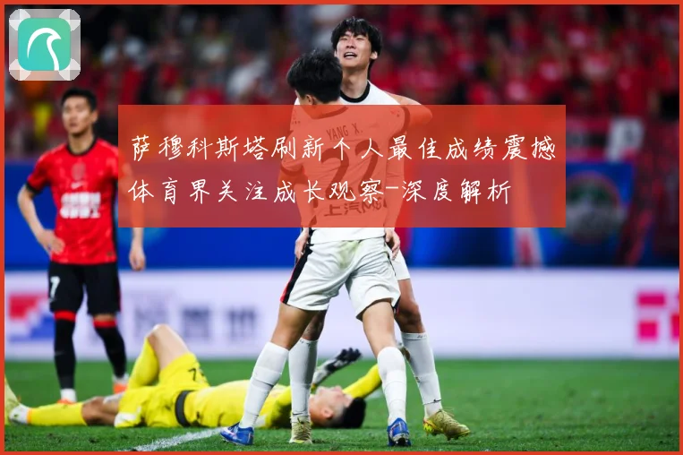 萨穆科斯塔刷新个人最佳成绩震撼体育界关注成长观察-深度解析