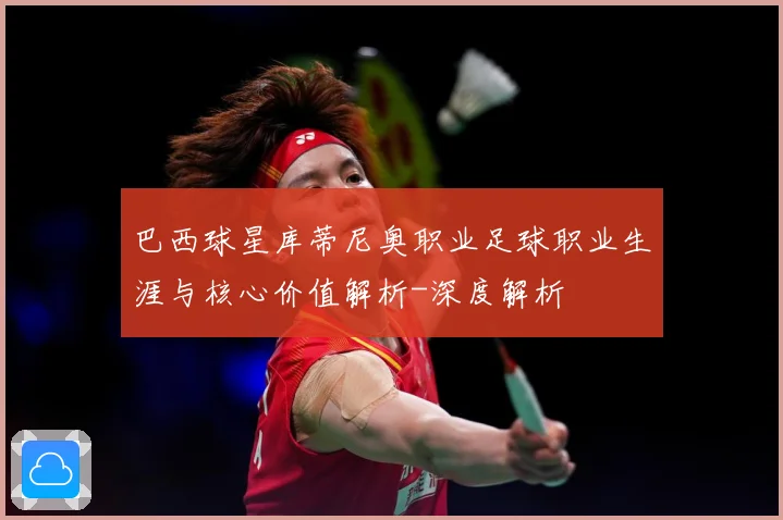 巴西球星库蒂尼奥职业足球职业生涯与核心价值解析-深度解析