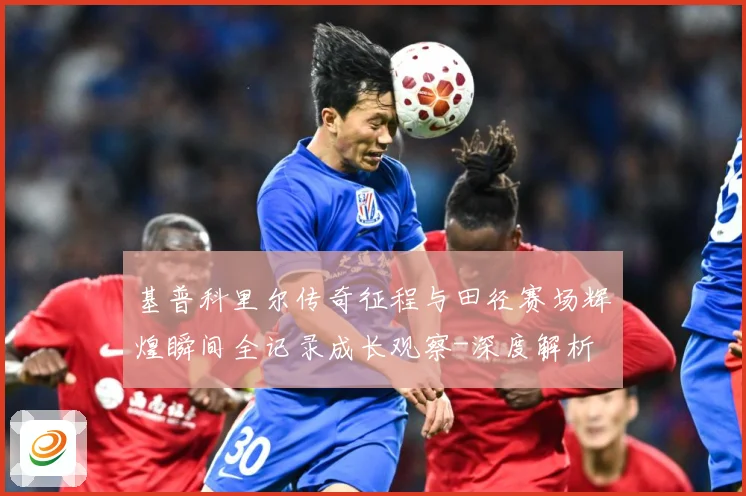 基普科里尔传奇征程与田径赛场辉煌瞬间全记录成长观察-深度解析