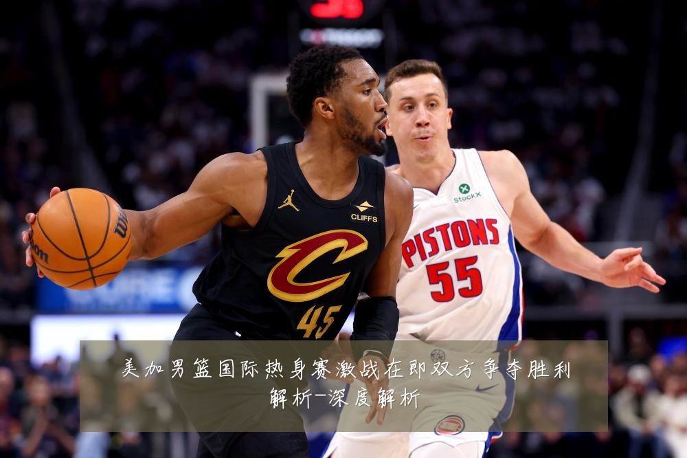 美加男篮国际热身赛激战在即双方争夺胜利解析-深度解析